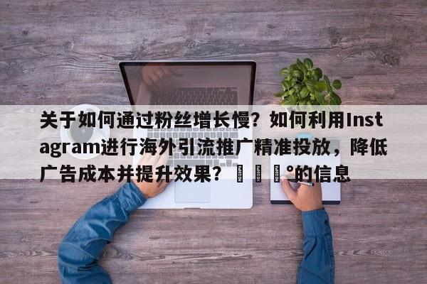 关于如何通过粉丝增长慢?如何利用Instagram进行海外引流推广精准投放,降低广告成本并提升效果?💰的信息