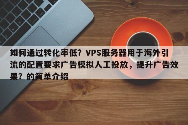 如何通过转化率低?VPS服务器用于海外引流的配置要求广告模拟人工投放,提升广告效果?的简单介绍