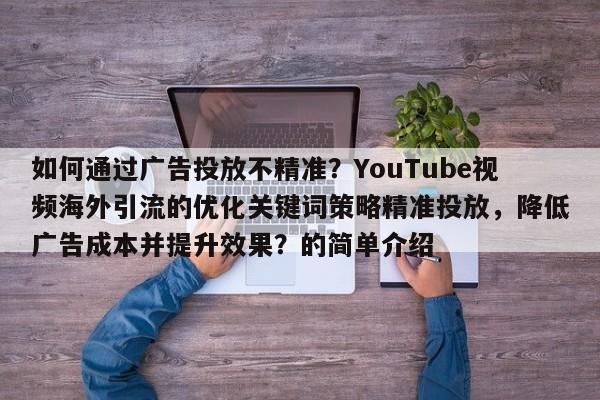 如何通过广告投放不精准?YouTube视频海外引流的优化关键词策略精准投放,降低广告成本并提升效果?的简单介绍