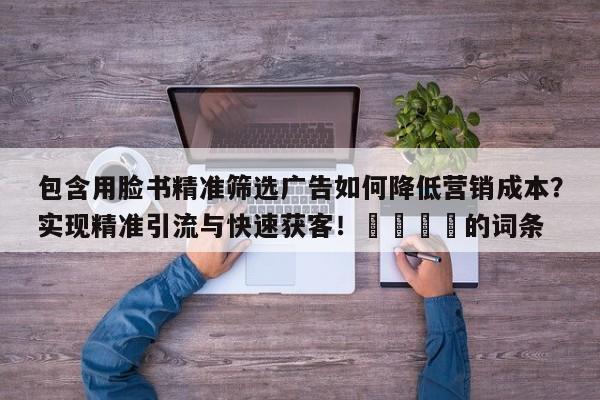 包含用脸书精准筛选广告如何降低营销成本?实现精准引流与快速获客!🎯的词条