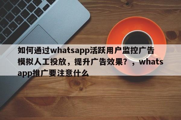 如何通过whatsapp活跃用户监控广告模拟人工投放,提升广告效果?,whatsapp推广要注意什么