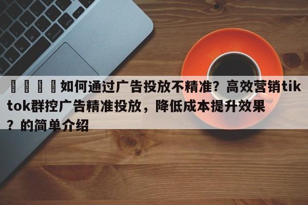 🎯如何通过广告投放不精准?高效营销tiktok群控广告精准投放,降低成本提升效果?的简单介绍