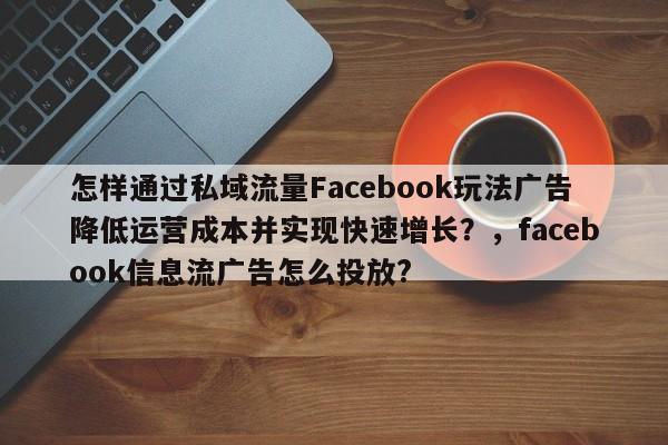 怎样通过私域流量Facebook玩法广告降低运营成本并实现快速增长?,facebook信息流广告怎么投放?