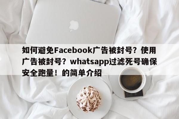 如何避免Facebook广告被封号?使用广告被封号?whatsapp过滤死号确保安全跑量!的简单介绍
