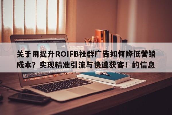 关于用提升ROIFB社群广告如何降低营销成本？实现精准引流与快速获客！的信息