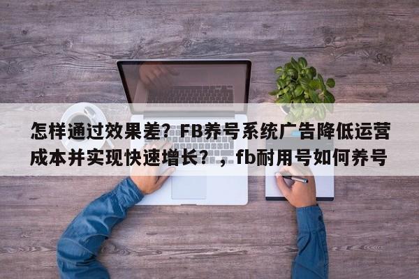 怎样通过效果差?FB养号系统广告降低运营成本并实现快速增长?,fb耐用号如何养号