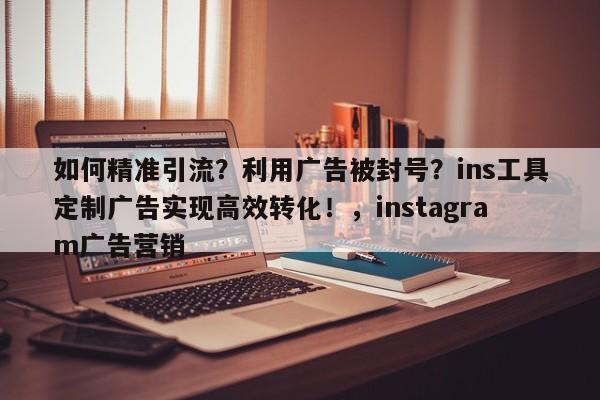 如何精准引流？利用广告被封号？ins工具定制广告实现高效转化！，instagram广告营销