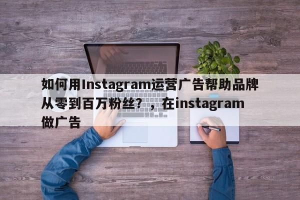 如何用Instagram运营广告帮助品牌从零到百万粉丝？，在instagram 做广告