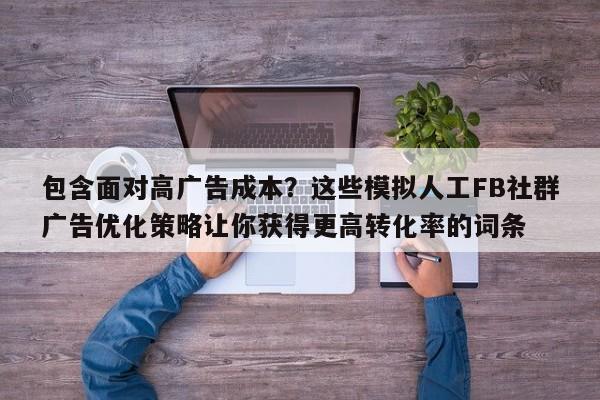 包含面对高广告成本?这些模拟人工FB社群广告优化策略让你获得更高转化率的词条