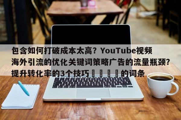 包含如何打破成本太高?YouTube视频海外引流的优化关键词策略广告的流量瓶颈?提升转化率的3个技巧📌的词条