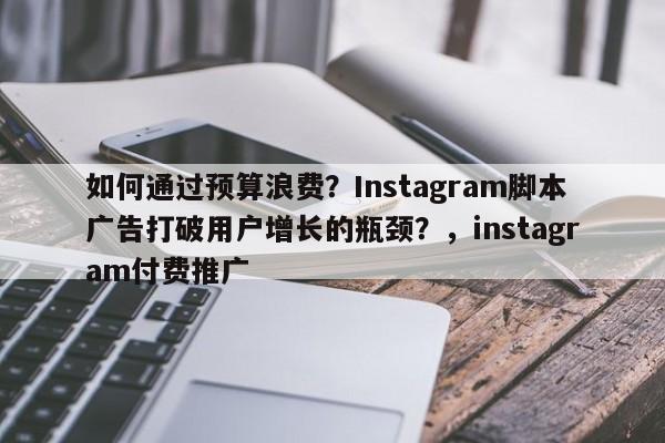 如何通过预算浪费？Instagram脚本广告打破用户增长的瓶颈？，instagram付费推广