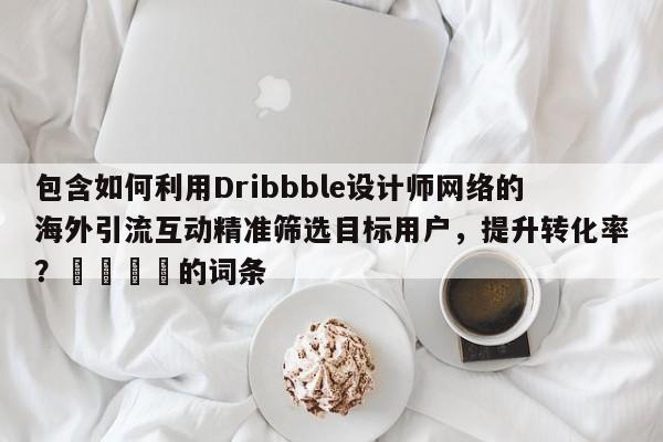包含如何利用Dribbble设计师网络的海外引流互动精准筛选目标用户,提升转化率?🎯的词条