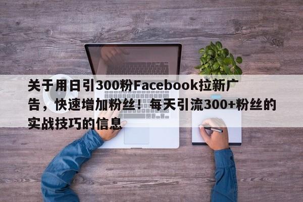 关于用日引300粉Facebook拉新广告，快速增加粉丝！每天引流300+粉丝的实战技巧的信息