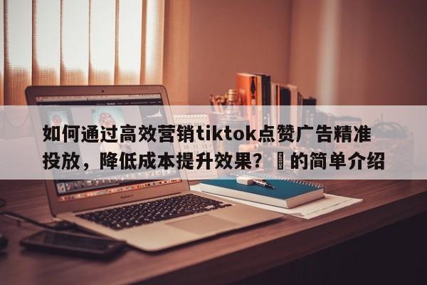 如何通过高效营销tiktok点赞广告精准投放,降低成本提升效果?⚡的简单介绍