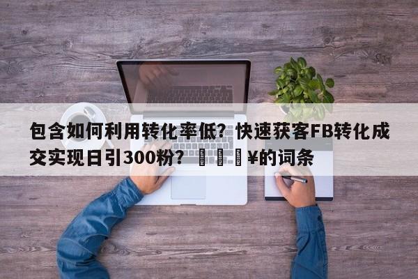 包含如何利用转化率低？快速获客FB转化成交实现日引300粉？🔥的词条