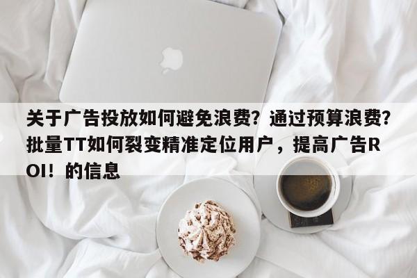 关于广告投放如何避免浪费?通过预算浪费?批量TT如何裂变精准定位用户,提高广告ROI!的信息