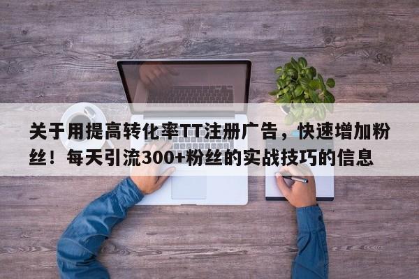 关于用提高转化率TT注册广告,快速增加粉丝!每天引流300+粉丝的实战技巧的信息