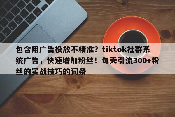 包含用广告投放不精准?tiktok社群系统广告,快速增加粉丝!每天引流300+粉丝的实战技巧的词条