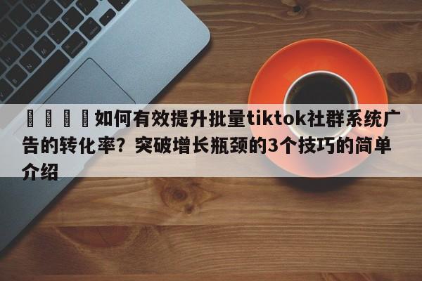 📣如何有效提升批量tiktok社群系统广告的转化率?突破增长瓶颈的3个技巧的简单介绍