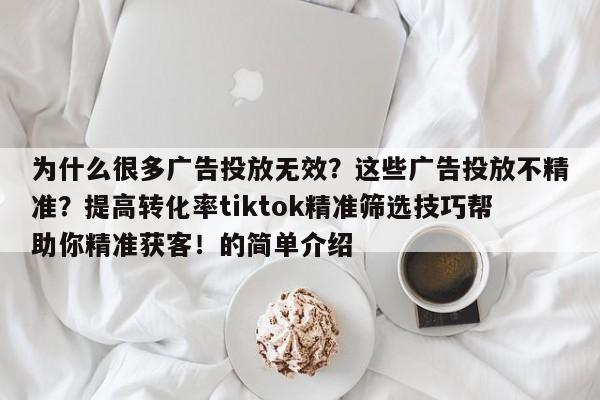 为什么很多广告投放无效?这些广告投放不精准?提高转化率tiktok精准筛选技巧帮助你精准获客!的简单介绍