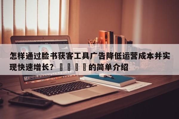 怎样通过脸书获客工具广告降低运营成本并实现快速增长？🎯的简单介绍