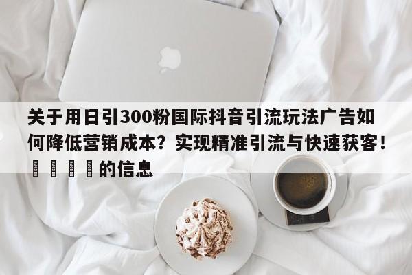 关于用日引300粉国际抖音引流玩法广告如何降低营销成本?实现精准引流与快速获客!📣的信息