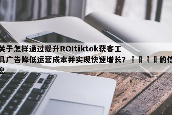 关于怎样通过提升ROItiktok获客工具广告降低运营成本并实现快速增长?📣的信息
