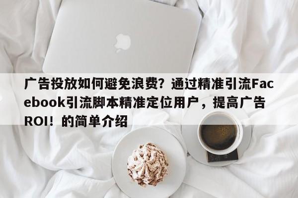 广告投放如何避免浪费?通过精准引流Facebook引流脚本精准定位用户,提高广告ROI!的简单介绍