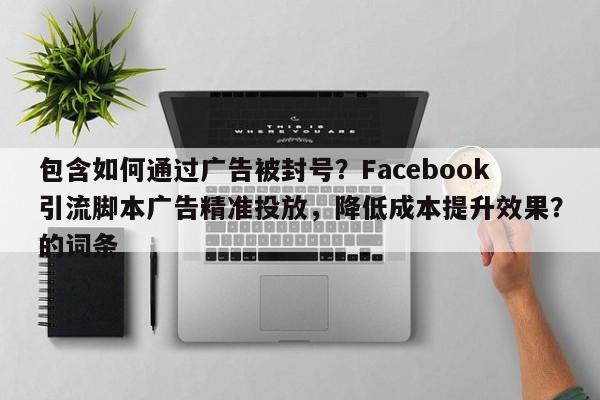 包含如何通过广告被封号?Facebook引流脚本广告精准投放,降低成本提升效果?的词条