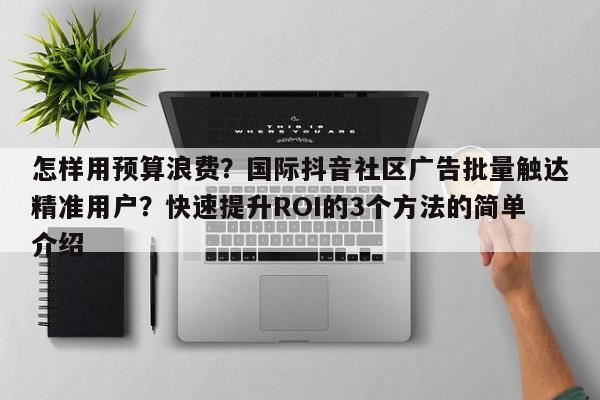 怎样用预算浪费?国际抖音社区广告批量触达精准用户?快速提升ROI的3个方法的简单介绍