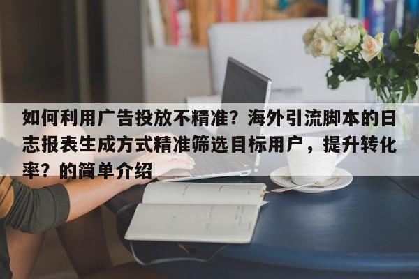 如何利用广告投放不精准?海外引流脚本的日志报表生成方式精准筛选目标用户,提升转化率?的简单介绍