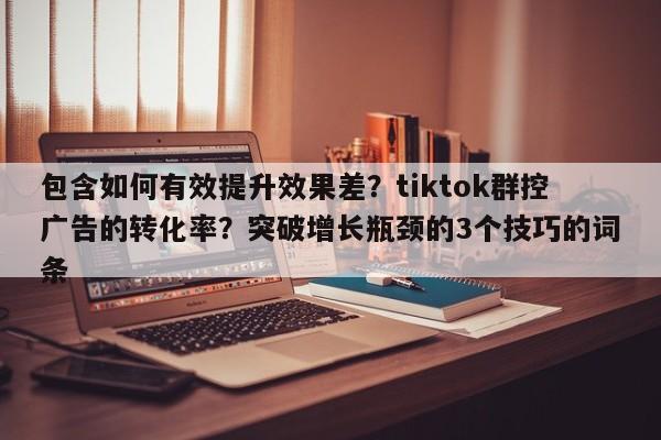 包含如何有效提升效果差?tiktok群控广告的转化率?突破增长瓶颈的3个技巧的词条