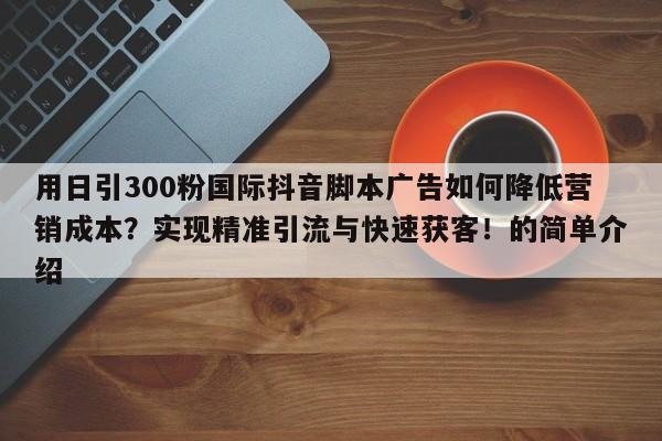 用日引300粉国际抖音脚本广告如何降低营销成本?实现精准引流与快速获客!的简单介绍