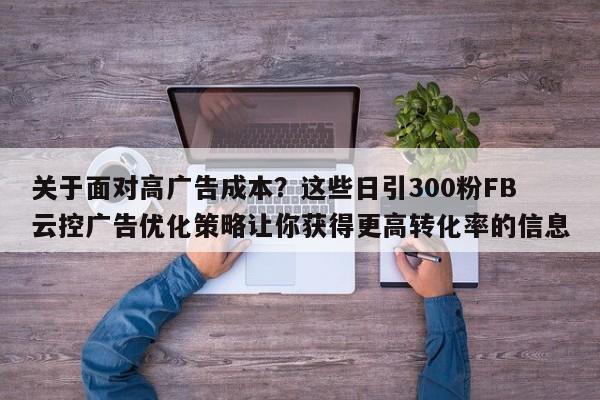 关于面对高广告成本？这些日引300粉FB云控广告优化策略让你获得更高转化率的信息