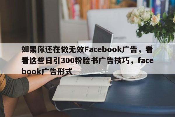 如果你还在做无效Facebook广告,看看这些日引300粉脸书广告技巧,facebook广告形式