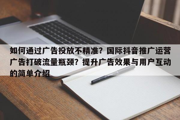 如何通过广告投放不精准?国际抖音推广运营广告打破流量瓶颈?提升广告效果与用户互动的简单介绍