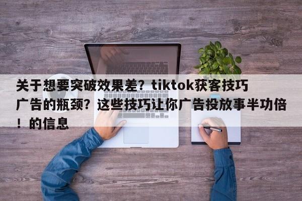 关于想要突破效果差?tiktok获客技巧广告的瓶颈?这些技巧让你广告投放事半功倍!的信息