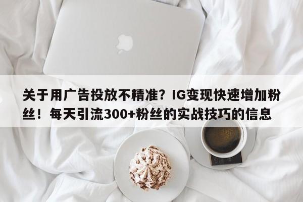关于用广告投放不精准?IG变现快速增加粉丝!每天引流300+粉丝的实战技巧的信息