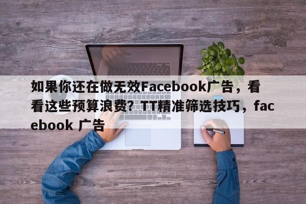 如果你还在做无效Facebook广告,看看这些预算浪费?TT精准筛选技巧,facebook 广告
