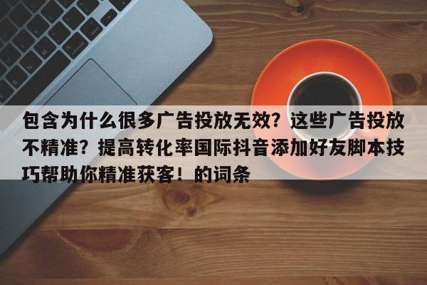 包含为什么很多广告投放无效?这些广告投放不精准?提高转化率国际抖音添加好友脚本技巧帮助你精准获客!的词条