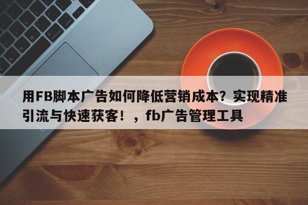 用FB脚本广告如何降低营销成本？实现精准引流与快速获客！，fb广告管理工具