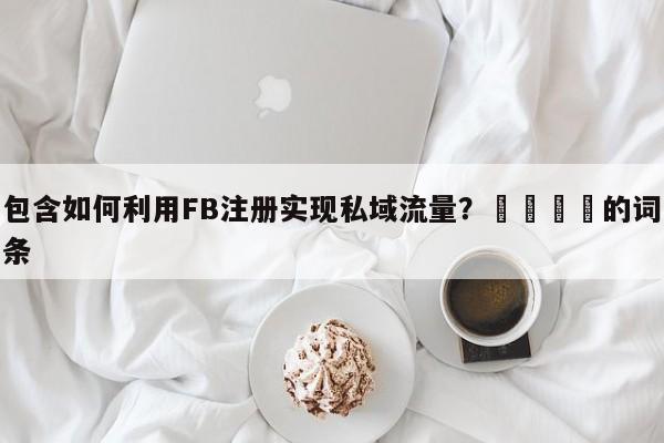 包含如何利用FB注册实现私域流量？📣的词条