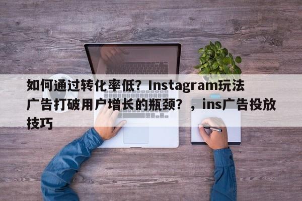 如何通过转化率低？Instagram玩法广告打破用户增长的瓶颈？，ins广告投放技巧