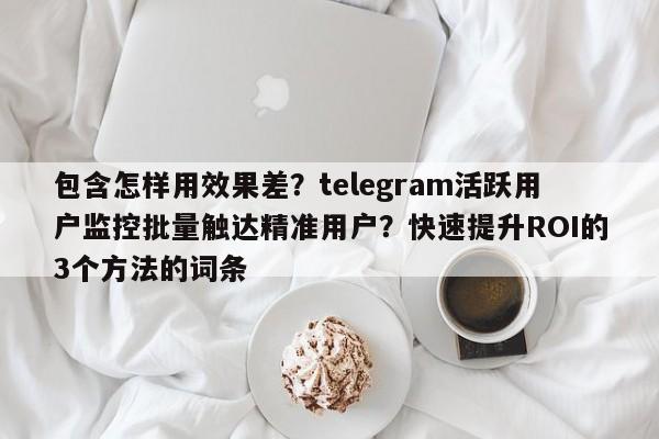 包含怎样用效果差?telegram活跃用户监控批量触达精准用户?快速提升ROI的3个方法的词条