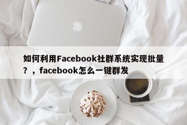 如何利用Facebook社群系统实现批量?,facebook怎么一键群发