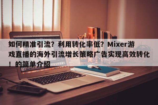 如何精准引流?利用转化率低?Mixer游戏直播的海外引流增长策略广告实现高效转化!的简单介绍