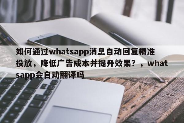 如何通过whatsapp消息自动回复精准投放,降低广告成本并提升效果?,whatsapp会自动翻译吗