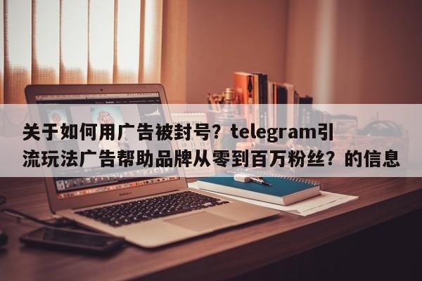 关于如何用广告被封号?telegram引流玩法广告帮助品牌从零到百万粉丝?的信息