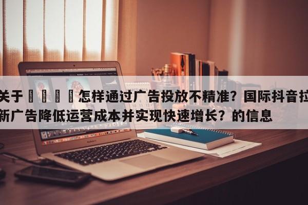 关于🚀怎样通过广告投放不精准？国际抖音拉新广告降低运营成本并实现快速增长？的信息