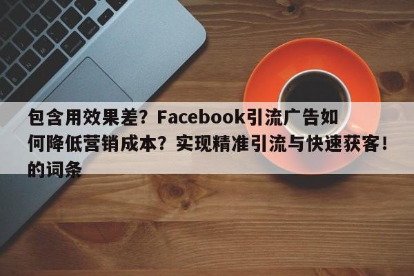 包含用效果差？Facebook引流广告如何降低营销成本？实现精准引流与快速获客！的词条